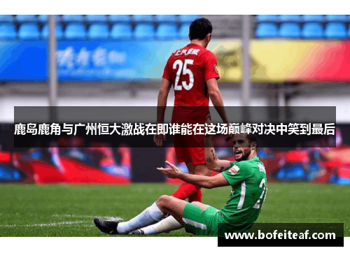 鹿岛鹿角与广州恒大激战在即谁能在这场巅峰对决中笑到最后