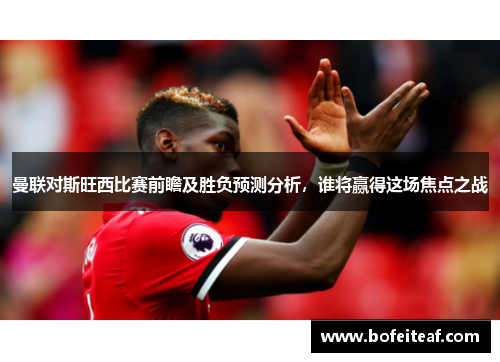 曼联对斯旺西比赛前瞻及胜负预测分析，谁将赢得这场焦点之战